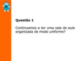 Questão 1
Continuamos a ter uma sala de aula
organizada de modo uniforme?
 