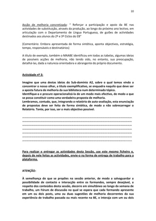 10



Acção de melhoria concretizada: “ Reforçar a participação e apoio da BE nas
actividades de substituição, através da produção, ao longo do próximo ano lectivo, em
articulação com o Departamento de Língua Portuguesa, de guiões de actividades
destinados aos alunos do 2º e 3º Ciclos do EB”

(Comentário: Embora apresentada de forma sintética, aponta objectivos, estratégia,
tempo, responsáveis e destinatários)

A título de exemplo, também o MAABE identificou em todas as tabelas, algumas ideias
de possíveis acções de melhoria, não tendo sido, no entanto, sua preocupação,
detalhá-las, dada a natureza orientadora e abrangente do próprio documento.


Actividade nº 3:

Imagine que uma destas ideias do Sub-domínio A2, sobre o qual temos vindo a
concentrar o nosso olhar, a título exemplificativo, se enquadra naquilo que deve ser
a aposta futura de melhoria da sua biblioteca num determinado tópico.
Identifique-a e procure operacionalizá-la de um modo mais efectivo, de modo a que
se possa constituir como uma verdadeira proposta de melhoria.
Lembramos, contudo, que, integrando o relatório de auto-avaliação, esta enunciação
de propostas deve ser feita de forma sintética, de modo a não sobrecarregar o
Relatório. Tente, por isso, ser o mais objectivo possível.

…………………………………………………………………………………………………………………………………
…………………………………………………………………………………………………………………………………
…………………………………………………………………………………………………………………………………
…………………………………………………………………………………………………………………………………
…………………………………………………………………………………………………………………………………
…………………………………………………………………………………………………………………………………
…………………………………………………………………………………………………………………………........


Para realizar e entregar as actividades desta Sessão, use este mesmo ficheiro e,
depois de nele feitas as actividades, envie-o na forma de entrega de trabalho para a
plataforma.


ATENÇÃO:

À semelhança do que se propões na sessão anterior, de modo a salvaguardar a
possibilidade de contacto e interacção entre os formandos, sempre desejável, a
respeito dos conteúdos desta sessão, decorre em simultâneo ao longo da semana de
trabalho, um Fórum de discussão no qual se espera que cada formando apresente
em um ou dois posts, uma ou duas sugestões de melhoria decorrentes da sua
experiência de trabalho passada ou mais recente na BE, e interaja com um ou dois
 