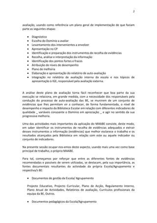 2



avaliação, usando como referência um plano geral de implementação de que faziam
parte as seguintes etapas:

      Diagnóstico
      Escolha do Domínio a avaliar
      Levantamento dos intervenientes a envolver
      Apresentação no CP
      Identificação e preparação dos instrumentos de recolha de evidências
      Recolha, análise e interpretação da informação
      Identificação dos pontos fortes e fracos
      Atribuição de níveis de desempenho
      Plano de melhoria
      Elaboração e apresentação do relatório de auto-avaliação
      Integração no relatório de avaliação interna da escola e nos tópicos de
       apresentação à IGE, responsável pela avaliação externa.


A análise deste plano de avaliação torna fácil reconhecer que boa parte da sua
execução se relaciona, em grande medida, com a necessidade dos responsáveis pela
condução do processo de auto-avaliação das BE, se munirem de um conjunto de
evidências que lhes permitam vir a conhecer, de forma fundamentada, o nível de
desempenho e impacto da Biblioteca Escolar em relação com diferentes indicadores de
qualidade _ variáveis consoante o Domínio em apreciação _ e agir no sentido da sua
progressiva melhoria.

Uma das actividades mais importantes da aplicação do MAABE consiste, deste modo,
em saber identificar os instrumentos de recolha de evidências adequados e extrair
desses instrumentos a informação (evidências) que melhor esclarece o trabalho e os
resultados alcançados pela Biblioteca em relação com este ou aquele indicador ou
conjunto de indicadores.

Na presente sessão ocupar-nos-emos deste aspecto, usando mais uma vez como base
principal de trabalho, o próprio MAABE.

Para tal, começamos por reforçar que entre as diferentes fontes de evidências
recomendadas e passíveis de serem utilizadas, se destacam, pela sua importância, as
fontes documentais resultantes da actividade da própria Escola/Agrupamento e
respectiva/s BE:

    Documentos de gestão da Escola/ Agrupamento

   Projecto Educativo, Projecto Curricular, Plano de Acção, Regulamento Interno,
   Plano Anual de Actividades, Relatórios de avaliação, Currículos profissionais da
   equipa da BE, Outros.

    Documentos pedagógicos da Escola/Agrupamento
 