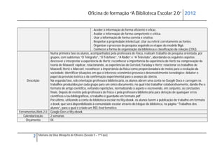 Oficina de formação “A Biblioteca Escolar 2.0” 2012


                                                          . Aceder à informação de forma eficiente e eficaz.
                                                          . Avaliar a informação de forma competente e crítica.
                                                          . Usar a informação de forma correta e criativa.
                                                          . Respeitar a propriedade intelectual: citar ou referir corretamente as fontes.
                                                          . Organizar o processo de pesquisa seguindo as etapas do modelo Big6.
                                                          . Conhecer a forma de organização da biblioteca e classificação da coleção (CDU).
                       Numa primeira fase os alunos, acompanhados pela professora de Física, realizam trabalho de pesquisa orientada, por
                       grupos, com subtemas “O Telégrafo”, “O Telefone”, “A Rádio” e “A Televisão”, abordando os seguintes aspetos:
                       descrever e interpretar a experiência de Hertz; reconhecer a importância da experiência de Hertz na comprovação da
                       teoria de Maxwell; explicar, relacionando, as experiências de Oersted, Faraday e Hertz; relacionar os trabalhos de
                       Maxwell, Hertz e Marconi; reconhecer a importância da física como proporcionadora de meios para a evolução da
                       sociedade; identificar situações em que o interesse económico provoca o desenvolvimento tecnológico; debater o
                       papel da previsão teórica e da confirmação experimental para o avanço da ciência.
     Descrição         Na segunda fase, sob orientação professora bibliotecária, os alunos abrem uma conta no Google Docs e carregam os
                       trabalhos produzidos por cada grupo para um único documento, no qual irão trabalhar colaborativamente, dando-lhe o
                       formato de artigo científico, evitando repetições, normalizando o aspeto e escrevendo, em conjunto, as conclusões
                       finais. Depois de revisto pela professora de Física e pela professora bibliotecária para deteção de quaisquer erros
                       científicos e/ou bibliográficos, o trabalho é guardado em formato pdf.
                       Por último, utilizando a conta da biblioteca escolar no My ebook, os alunos fazem a publicação do trabalho em formato
                       e-book, que será disponibilizado à comunidade escolar através do blogue da biblioteca, na página “Trabalhos dos
                       alunos”, para a qual é criado um RSS feed temático.
Ferramentas Web 2.0    Google Docs e My ebook
   Calendarização      2 semanas
     Orçamento         0€




         2   Mariana da Silva Mesquita de Oliveira (Sessão 5 – 1ª Fase)
 