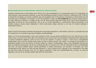 3. Apreciação do tipo de instrumentos, referidos na coluna da direita.                                                         7

Considero essencial que a auto-análise que o PB faz de si seja completada por um questionário igual a ser respondido, de
modo anónimo, pelos elementos referidos, os que mais directamente podem e devem conhecer a liderança do PB. O PB tem
de apresentar propostas, por escrito e datadas, das suas sugestões para os Normativos orientadores e estruturantes da vida
da escola, pois os desabafos na Direcção e no CP não conduzem a nada, são não evidências que só fazem perder tempo e
em nada melhoram a eficácia e a imagem da BE e do PB. Nesse sentido julgo que o facto de ter sido 8 anos Presidente da
Assembleia de Escola foi muito importante, não só por ter muita experiência e conhecimento desses documentos, mas
também porque a escola estava habituada à minha intervenção nesses domínios e, por isso, fui sempre solicitada e
incentivada a fazê-lo.



Todos os outros instrumentos referidos são essenciais numa dupla perspectiva: o PB mostrar o que faz e a utilização das suas
35 h semanais e ter consciência das suas limitações e potencialidades.

Mesmo os “Livros de Reclamações” (Uma caixa existente na BE, mas que penso transformar num livro mais formal) à qual,
muitas vezes, os alunos mais velhos dão uma utilização pouco convencional, dá informações importantes sobre aspectos que
os jovens consideram negativos, como os vírus na sua pen pessoal: é curiosa a “guerra “ entre pens e computadores
contaminados, pois, como em muitas outras coisas na vida, a culpa é sempre “dos outros”. Em síntese as funcionárias e os
professores culpam as pen dos alunos, os alunos culpam os “nossos” computadores. Assim, essa insatisfação que tem por
base um problema preocupante, tem de ser resolvida pelo PB, em sintonia com o PTE que não pode aceitar a inevitabilidade
dos vírus. Os alunos também fazem críticas pertinentes à política documental. Um exemplo: no primeiro ano como
coordenadora da BE, adquiri um DVD dos Gato Fedorento e, como conhecia mal a colecção ou por inexperiência, não sabia
que não havia nada do Herman José. Foi um “parece impossível” muito bem fundamentado de um aluno, na caixa de
sugestões, que me fez de imediato reparar essa falha não intencional.
 