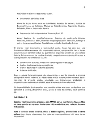 3


    Resultados de avaliação dos alunos, Outros.

    •   Documentos de Gestão da BE

    Plano de Acção, Plano Anual de Actividades, Acordos de parceria, Política de
    Desenvolvimento da Colecção, Manual de Procedimentos, Regimento, Horário,
    Relatórios, Plantas, Inventários, Outros.

    •   Documentos de funcionamento e dinamização da BE

    Actas/ Registos de reuniões/contactos, Registos de projectos/actividades
    realizados, Estatísticas da BE, Materiais de apoio produzidos e editados, Catálogo e
    outras ferramentas utilizadas, Resultados de avaliação da colecção, Outros.

O enorme valor informativo e testemunhal destas fontes faz com que seja
fundamental tê-las em conta, não esquecendo, contudo, que para além destas fontes
documentais de carácter textual ou quantitativo, dispomos também de uma valiosa
bateria de instrumentos de recolha de dados, propositadamente construídos para a
avaliação das BE no contexto do MAABE:

    •   Questionários a alunos, professores e encarregados de educação
    •   Grelhas de observação de competências
    •   Grelhas de análise de trabalhos escolares
    •   Listas de verificação

Dada a natural heterogeneidade dos documentos a que diz respeito a primeira
categoria de fontes referidas e a necessidade da sua exploração em contexto, deter-
nos-emos na presente sessão, sobretudo, nos instrumentos produzidos e
disponibilizados no âmbito do MAABE, a que acabámos de fazer referência.

Na impossibilidade de desenvolver um exercício prático em todos os domínios que
compõem o Modelo, utilizaremos ainda, apenas a título de exemplo, o Sub-Domínio
A2.

Actividade nº 1:

Localizar nos instrumentos propostos pelo MAABE para o Sub-Domínio A2, questões
ou itens que vão ao encontro dos factores críticos definidos para cada um dos seus
Indicadores.

Para a execução deste exercício, utilize a Tabela seguinte, preenchendo a última
coluna (Nota: algumas células podem ficar vazias por o seu preenchimento exigir outro tipo de
instrumentos).
 