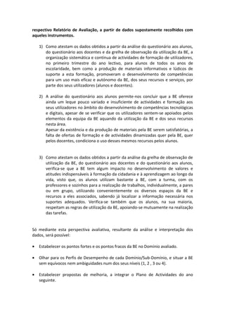 respectivo Relatório de Avaliação, a partir de dados supostamente recolhidos com
aqueles instrumentos.

    1) Como atestam os dados obtidos a partir da análise do questionário aos alunos,
       do questionário aos docentes e da grelha de observação da utilização da BE, a
       organização sistemática e contínua de actividades de formação de utilizadores,
       no primeiro trimestre do ano lectivo, para alunos de todos os anos de
       escolaridade, bem como a produção de materiais informativos e lúdicos de
       suporte a esta formação, promoveram o desenvolvimento de competências
       para um uso mais eficaz e autónomo da BE, dos seus recursos e serviços, por
       parte dos seus utilizadores (alunos e docentes).

    2) A análise do questionário aos alunos permite-nos concluir que a BE oferece
       ainda um leque pouco variado e insuficiente de actividades e formação aos
       seus utilizadores no âmbito do desenvolvimento de competências tecnológicas
       e digitais, apesar de se verificar que os utilizadores sentem-se apoiados pelos
       elementos da equipa da BE aquando da utilização da BE e dos seus recursos
       nesta área.
       Apesar da existência e da produção de materiais pela BE serem satisfatórias, a
       falta de ofertas de formação e de actividades dinamizadas quer pela BE, quer
       pelos docentes, condiciona o uso desses mesmos recursos pelos alunos.


    3) Como atestam os dados obtidos a partir da análise da grelha de observação de
       utilização da BE, do questionário aos docentes e do questionário aos alunos,
       verifica-se que a BE tem algum impacto no desenvolvimento de valores e
       atitudes indispensáveis à formação da cidadania e à aprendizagem ao longo da
       vida, visto que, os alunos utilizam bastante a BE, com a turma, com os
       professores e sozinhos para a realização de trabalhos, individualmente, a pares
       ou em grupo, utilizando convenientemente os diversos espaços da BE e
       recursos a eles associados, sabendo já localizar a informação necessária nos
       suportes adequados. Verifica-se também que os alunos, na sua maioria,
       respeitam as regras de utilização da BE, apoiando-se mutuamente na realização
       das tarefas.


Só mediante esta perspectiva avaliativa, resultante da análise e interpretação dos
dados, será possível:

•   Estabelecer os pontos fortes e os pontos fracos da BE no Domínio avaliado.

•   Olhar para os Perfis de Desempenho de cada Domínio/Sub-Domínio, e situar a BE
    sem equívocos nem ambiguidades num dos seus níveis (1, 2 , 3 ou 4).

•   Estabelecer propostas de melhoria, a integrar o Plano de Actividades do ano
    seguinte.
 