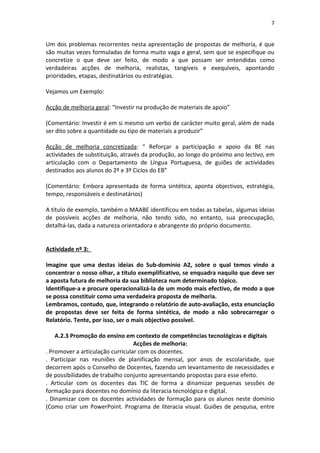 7


Um dos problemas recorrentes nesta apresentação de propostas de melhoria, é que
são muitas vezes formuladas de forma muito vaga e geral, sem que se especifique ou
concretize o que deve ser feito, de modo a que possam ser entendidas como
verdadeiras acções de melhoria, realistas, tangíveis e exequíveis, apontando
prioridades, etapas, destinatários ou estratégias.

Vejamos um Exemplo:

Acção de melhoria geral: “Investir na produção de materiais de apoio”

(Comentário: Investir é em si mesmo um verbo de carácter muito geral, além de nada
ser dito sobre a quantidade ou tipo de materiais a produzir”

Acção de melhoria concretizada: “ Reforçar a participação e apoio da BE nas
actividades de substituição, através da produção, ao longo do próximo ano lectivo, em
articulação com o Departamento de Língua Portuguesa, de guiões de actividades
destinados aos alunos do 2º e 3º Ciclos do EB”

(Comentário: Embora apresentada de forma sintética, aponta objectivos, estratégia,
tempo, responsáveis e destinatários)

A título de exemplo, também o MAABE identificou em todas as tabelas, algumas ideias
de possíveis acções de melhoria, não tendo sido, no entanto, sua preocupação,
detalhá-las, dada a natureza orientadora e abrangente do próprio documento.


Actividade nº 3:

Imagine que uma destas ideias do Sub-domínio A2, sobre o qual temos vindo a
concentrar o nosso olhar, a título exemplificativo, se enquadra naquilo que deve ser
a aposta futura de melhoria da sua biblioteca num determinado tópico.
Identifique-a e procure operacionalizá-la de um modo mais efectivo, de modo a que
se possa constituir como uma verdadeira proposta de melhoria.
Lembramos, contudo, que, integrando o relatório de auto-avaliação, esta enunciação
de propostas deve ser feita de forma sintética, de modo a não sobrecarregar o
Relatório. Tente, por isso, ser o mais objectivo possível.

    A.2.3 Promoção do ensino em contexto de competências tecnológicas e digitais
                                  Acções de melhoria:
. Promover a articulação curricular com os docentes.
. Participar nas reuniões de planificação mensal, por anos de escolaridade, que
decorrem após o Conselho de Docentes, fazendo um levantamento de necessidades e
de possibilidades de trabalho conjunto apresentando propostas para esse efeito.
. Articular com os docentes das TIC de forma a dinamizar pequenas sessões de
formação para docentes no domínio da literacia tecnológica e digital.
. Dinamizar com os docentes actividades de formação para os alunos neste domínio
(Como criar um PowerPoint. Programa de literacia visual. Guiões de pesquisa, entre
 