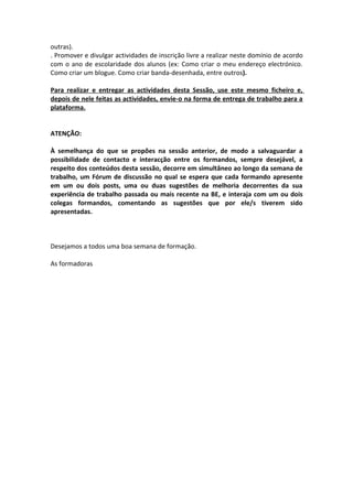 outras).
. Promover e divulgar actividades de inscrição livre a realizar neste domínio de acordo
com o ano de escolaridade dos alunos (ex: Como criar o meu endereço electrónico.
Como criar um blogue. Como criar banda-desenhada, entre outros).

Para realizar e entregar as actividades desta Sessão, use este mesmo ficheiro e,
depois de nele feitas as actividades, envie-o na forma de entrega de trabalho para a
plataforma.


ATENÇÃO:

À semelhança do que se propões na sessão anterior, de modo a salvaguardar a
possibilidade de contacto e interacção entre os formandos, sempre desejável, a
respeito dos conteúdos desta sessão, decorre em simultâneo ao longo da semana de
trabalho, um Fórum de discussão no qual se espera que cada formando apresente
em um ou dois posts, uma ou duas sugestões de melhoria decorrentes da sua
experiência de trabalho passada ou mais recente na BE, e interaja com um ou dois
colegas formandos, comentando as sugestões que por ele/s tiverem sido
apresentadas.



Desejamos a todos uma boa semana de formação.

As formadoras
 