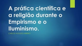 A prática científica e 
a religião durante o 
Empirismo e o 
Iluminismo. 
CARLOS AUGUSTO RIBEIRO 
 