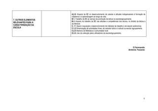 A.2.5. Impacto da BE no desenvolvimento de valores e atitudes indispensáveis à formação da
                      cidadania e à aprendizagem ao longo da vida.
7. OUTROS ELEMENTOS   B.1. Trabalho da BE ao serviço da promoção da leitura na escola/agrupamento.
                      B.3. Impacto do trabalho da BE nas atitudes e competências dos alunos, no âmbito da leitura e
RELEVANTES PARA A
                      da literacia.
CARACTERIZAÇÃO DA     C. 1.1 Apoio à aquisição e desenvolvimento de métodos de trabalho e de estudo autónomos.
ESCOLA                C.1.2 Dinamização de actividades livres, de carácter lúdico e cultural na escola /agrupamento.
                      C.2.5 Abertura da Biblioteca à comunidade local.
                      D.3.3. Uso da colecção pelos utilizadores da escola/agrupamento.




                                                                                                  O formando
                                                                                              António Tavares




                                                                                                                 4
 
