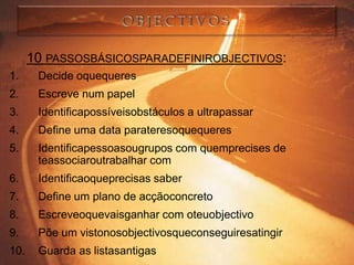 10 PASSOSBÁSICOSPARADEFINIROBJECTIVOS:
1.     Decide oquequeres
2.     Escreve num papel
3.     Identificapossíveisobstáculos a ultrapassar
4.     Define uma data parateresoquequeres
5.     Identificapessoasougrupos com quemprecises de
       teassociaroutrabalhar com
6.     Identificaoqueprecisas saber
7.     Define um plano de acçãoconcreto
8.     Escreveoquevaisganhar com oteuobjectivo
9.     Põe um vistonosobjectivosqueconseguiresatingir
10.    Guarda as listasantigas
 