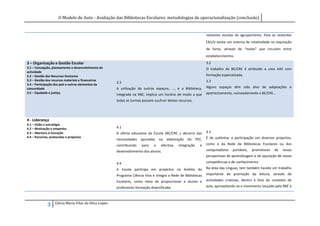 O Modelo de Auto - Avaliação das Bibliotecas Escolares: metodologias de operacionalização (conclusão)


                                                                                                                   restantes escolas do agrupamento. Para as restantes
                                                                                                                   EB1/JI existe um sistema de rotatividade na requisição
                                                                                                                   de livros, através de “malas” que circulam entre
                                                                                                                   estabelecimentos.
3 – Organização e Gestão Escolar                                                                                   3.2
3.1 – Concepção, planeamento e desenvolvimento da                                                                  O trabalho da BE/CRE é atribuído a uma AAE com
actividade
3.2 – Gestão dos Recursos Humanos                                                                                  formação especializada.
3.3 – Gestão dos recursos materiais e financeiros                                                                  3.3
                                                        3.3
3.4 – Participação dos pais e outros elementos da
comunidade                                              A utilização de outros espaços, …, e a Biblioteca,         Alguns espaços têm sido alvo de adaptações e
3.5 – Equidade e justiça                                                                                           apetrechamento, nomeadamente a BE/CRE…
                                                        integrada na RBE, implica um horário de modo a que
                                                        todas as turmas possam usufruir destes recursos.




4 - Liderança
4.1 – Visão e estratégia
4.2 – Motivação e empenho                               4.1
4.3 – Abertura à inovação                               A oferta educativa da Escola (BE/CRE…) decorre das         4.3
4.4 – Parcerias, protocolos e projectos                                                                            É de sublinhar a participação em diversos projectos,
                                                        necessidades   apuradas    na   elaboração   do     PEE,
                                                        contribuindo    para   a    efectiva   integração     e    como o da Rede de Bibliotecas Escolares ou dos
                                                        desenvolvimento dos alunos.                                computadores    portáteis,   promotores    de   novas
                                                                                                                   perspectivas de aprendizagem e de aquisição de novas
                                                        4.4                                                        competências e de conhecimento.
                                                        A Escola participa em projectos no âmbito do               Na área das Línguas, tem também havido um trabalho
                                                        Programa Ciência Viva e integra a Rede de Bibliotecas      importante de promoção da leitura, através de
                                                        Escolares, como meio de proporcionar a alunos e            actividades criativas, dentro e fora do contexto de
                                                        professores formação diversificada.                        aula, aproveitando-se o movimento lançado pela RBE e



                    Glória Maria Vilar da Silva Lopes
              3
 