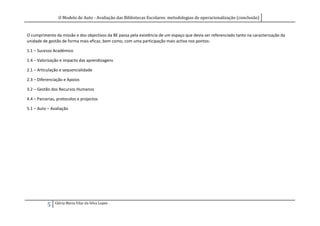 O Modelo de Auto - Avaliação das Bibliotecas Escolares: metodologias de operacionalização (conclusão)


O cumprimento da missão e dos objectivos da BE passa pela existência de um espaço que devia ser referenciado tanto na caracterização da
unidade de gestão de forma mais eficaz, bem como, com uma participação mais activa nos pontos:

1.1 – Sucesso Académico

1.4 – Valorização e impacto das aprendizagens

2.1 – Articulação e sequencialidade

2.3 – Diferenciação e Apoios

3.2 – Gestão dos Recursos Humanos

4.4 – Parcerias, protocolos e projectos

5.1 – Auto – Avaliação




               Glória Maria Vilar da Silva Lopes
           5
 