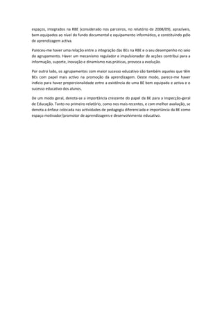 espaços, integrados na RBE (considerado nos parceiros, no relatório de 2008/09), aprazíveis,
bem equipados ao nível do fundo documental e equipamento informático, e constituindo pólo
de aprendizagem activa.

Pareceu-me haver uma relação entre a integração das BEs na RBE e o seu desempenho no seio
do agrupamento. Haver um mecanismo regulador e impulsionador de acções contribui para a
informação, suporte, inovação e dinamismo nas práticas, provoca a evolução.

Por outro lado, os agrupamentos com maior sucesso educativo são também aqueles que têm
BEs com papel mais activo na promoção da aprendizagem. Deste modo, parece-me haver
indício para haver proporcionalidade entre a existência de uma BE bem equipada e activa e o
sucesso educativo dos alunos.

De um modo geral, denota-se a importância crescente do papel da BE para a Inspecção-geral
de Educação. Tanto no primeiro relatório, como nos mais recentes, e com melhor avaliação, se
denota a ênfase colocada nas actividades de pedagogia diferenciada e importância da BE como
espaço motivador/promotor de aprendizagens e desenvolvimento educativo.
 