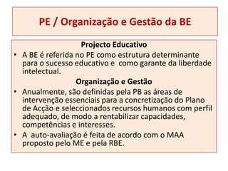 PE / Organização e Gestão da BEProjecto EducativoA BE é referida no PE como estrutura determinante para o sucesso educativo e  como garante da liberdade intelectual.Organização e Gestão Anualmente, são definidas pela PB as áreas de intervenção essenciais para a concretização do Plano de Acção e seleccionados recursos humanos com perfil adequado, de modo a rentabilizar capacidades, competências e interesses.A  auto-avaliação é feita de acordo com o MAA proposto pelo ME e pela RBE.