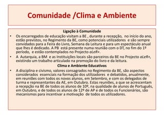 Comunidade /Clima e Ambiente Ligação à ComunidadeOs encarregados de educação visitam a BE , durante a recepção,  no início do ano, estão previstos, no Regimento da BE, como potenciais utilizadores e são sempre convidados para a Feira do Livro, Semana da Leitura e para um espectáculo anual que lhes é dedicado. A PB  está presente numa reunião com o DT, no fim do 1º período,  e estão contemplados no Projecto aLeR+.A  Autarquia, a BM  e as Instituições locais são parceiros da BE no Projecto aLeR+, existindo um trabalho articulado na promoção do livro e da leitura. Clima e Ambiente EducativosA disciplina e civismo, valores consagrados no Regimento da BE, são aspectos considerados  essenciais na formação dos utilizadores  e debatidos, anualmente, em reuniões com todos os novos alunos, em Setembro, e com os delegados de turma e representantes da AE, em Outubro. Estas reuniões, a que se acrescentam a recepção na BE de todos os alunos de 10º, na qualidade de alunos de Português, em Outubro, e de todos os alunos de 12º de AP e de todos os Funcionários, são mecanismos para incentivar a motivação  de todos os utilizadores.