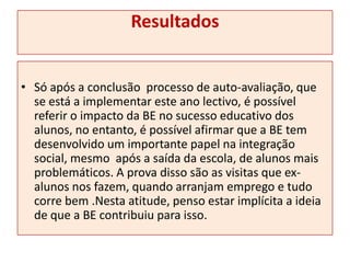 ResultadosSó após a conclusão  processo de auto-avaliação, que se está a implementar este ano lectivo, é possível referir o impacto da BE no sucesso educativo dos alunos, no entanto, é possível afirmar que a BE tem desenvolvido um importante papel na integração social, mesmo  após a saída da escola, de alunos mais problemáticos. A prova disso são as visitas que ex-alunos nos fazem, quando arranjam emprego e tudo corre bem .Nesta atitude, penso estar implícita a ideia de que a BE contribuiu para isso.