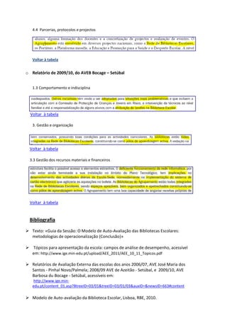 4.4 Parcerias, protocolos e projectos




   Voltar à tabela


o Relatório de 2009/10, do AVEB Bocage – Setúbal


   1.3 Comportamento e indisciplina




  Voltar à tabela

   3. Gestão e organização




  Voltar à tabela

  3.3 Gestão dos recursos materiais e financeiros




  Voltar à tabela


  Bibliografia

 Texto: «Guia da Sessão: O Modelo de Auto-Avaliação das Bibliotecas Escolares:
  metodologias de operacionalização (Conclusão)»

 Tópicos para apresentação da escola: campos de análise de desempenho, acessível
  em: http://www.ige.min-edu.pt/upload/AEE_2011/AEE_10_11_Topicos.pdf

 Relatórios de Avaliação Externa das escolas dos anos 2006/07, AVE José Maria dos
  Santos - Pinhal Novo/Palmela; 2008/09 AVE de Azeitão - Setúbal, e 2009/10, AVE
  Barbosa du Bocage - Setúbal, acessíveis em:
    http://www.ige.min-
   edu.pt/content_01.asp?BtreeID=03/01&treeID=03/01/03&auxID=&newsID=663#content

 Modelo de Auto-avaliação da Biblioteca Escolar, Lisboa, RBE, 2010.
 
