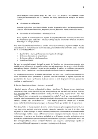 2



    Planificações dos Departamentos, ACND, AEC, SAE, PTE-TIC, OTE, Projectos curriculares das turmas,
    Orientações/recomendações do CP, Trabalhos de alunos, Resultados de avaliação dos alunos,
    Outros.

    •   Documentos de Gestão da BE

    Plano de Acção, Plano Anual de Actividades, Acordos de parceria, Política de Desenvolvimento da
    Colecção, Manual de Procedimentos, Regimento, Horário, Relatórios, Plantas, Inventários, Outros.

    •   Documentos de funcionamento e dinamização da BE

    Actas/ Registos de reuniões/contactos, Registos de projectos/actividades realizados, Estatísticas da
    BE, Materiais de apoio produzidos e editados, Catálogo e outras ferramentas utilizadas, Resultados
    de avaliação da colecção, Outros.

Para além destas fontes documentais de carácter textual ou quantitativo, dispomos também de uma
valiosa bateria de instrumentos de recolha de dados, propositadamente construídos para a avaliação
das BE no contexto do MAABE:

    •   Questionários a alunos, professores e encarregados de educação
    •   Grelhas de observação de competências
    •   Grelhas de análise de trabalhos escolares
    •   Listas de verificação

Daí que, ter exercitado através da tarefa proposta de “Localizar nos instrumentos propostos pelo
MAABE para o Sub-Domínio A2, questões ou itens que vão ao encontro dos factores críticos definidos
para cada um dos seus Indicadores” tornou-se muito agradável de realizar, na medida em que era muito
objectiva e directa e ajudou-me a perceber o que se pretendia que fossemos capazes de realizar.

Em relação aos instrumentos do MAABE, parece haver um outro caso a redefinir nos questionários.
Tendo considerado muito pertinentes as questões colocadas referentes a alguma fragilidade dos
questionários dos alunos e professores. E, já que estamos na onda de propor melhorias, porque não
modificar os questionários?!...

1. Questão “Questionário Alunos – domínio A –pergunta 6

 Quanto à questão referente no Questionário Alunos – domínio A “6. Quando tens um trabalho de
pesquisa para fazer, como costumas procurar a informação de que precisas? Indica as duas situações
mais frequentes.”talvez a RBE devesse rever o texto, pela minha parte, sugeria tornar a frase mais
curta: “Quando fazes uma pesquisa, como procuras a informação?...”e pedir que o aluno assinale com x
o que faz mais frequentemente, sem imposição de número de respostas. Pois, o que verdadeiramente
interessa é como o faz e o que utiliza!!!!!!!........deste modo o questionário também seria ao mesmo
tempo melhor decifrável e compreensível para os alunos do 1º ciclo que também têm de o preencher.

Além disso, todas as situações podem já estar a ser dinamizadas e aplicadas pelos alunos na BE, mas
cada aluno tem o seu modo próprio de aprender, e aprender a aprender é o mote da BE, não é o de
forçar esta ou aquela estratégia só porque é moda ou convém, mas dar liberdade ao aluno de escolher a
melhor estratégia. Facilitar o acesso a diferentes recursos e estratégias diferenciadas é o que a BE deve
implementar! E, por tal, o que deveria ser avaliado é se na BE existem os meios facilitadores para o
aluno e se o professor bibliotecário possibilitou o acesso de forma facilitadora e diversificada. Mas o ME
deve ser responsabilizado pelo seu bom apetrechamento e por assegurar a sua organização e gestão por
um professor bibliotecário pois esse irá promover o enriquecimento de todos.
 