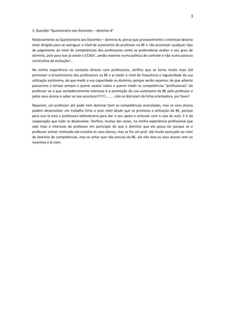 3


2. Questão “Questionário aos Docentes – domínio A”

Relativamente ao Questionário aos Docentes – domínio A, penso que provavelmente o interesse deveria
estar dirigido para se averiguar o nível de autonomia do professor na BE e não promover qualquer tipo
de julgamento ao nível de competências dos professores como se pretendesse avaliar o seu grau de
domínio, pois para isso já existe o CCAD!...senão vivemos numa politica de controle e não numa postura
construtiva de evolução!...

Na minha experiência no contacto directo com professores, verifico que se torna muito mais útil
promover o envolvimento dos professores na BE e aí medir o nível de frequência e regularidade da sua
utilização autónoma, do que medir a sua capacidade ou domínio, porque senão vejamos: de que adianta
passarmos o tempo sempre a querer avaliar todos e querer medir as competências “profissionais” do
professor se o que verdadeiramente interessa é a promoção do uso autónomo da BE pelo professor e
pelos seus alunos e saber se isso acontece!!!!!!!..........não se distraiam da linha orientadora, por favor!

Reparem, um professor até pode nem dominar bem as competências assinaladas, mas os seus alunos
podem desenvolver um trabalho forte a esse nível desde que se promova a utilização da BE, porque
para isso lá está a professora bibliotecária para dar o seu apoio e articular com a sala de aula. E é da
cooperação que tudo se desenvolve. Verifico, muitas das vezes, na minha experiência profissional que
vale mais o interesse do professor em participar do que o domínio que ele possa ter porque se o
professor estiver motivado ele envolve os seus alunos, mas se for um prof. até muito avançado ao nível
de domínio de competências, mas se achar que não precisa da BE, ele não leva os seus alunos nem os
incentiva a lá irem.
 