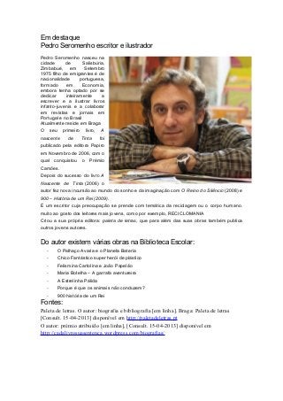 Em destaque
Pedro Seromenho escritor e ilustrador
Pedro Seromenho nasceu na
cidade de Salisbúria,
Zimbabué, em Setembro
1975 filho de emigrantes é de
nacionalidade portuguesa,
formado em Economia,
embora tenha optado por se
dedicar inteiramente a
escrever e a ilustrar livros
infanto-juvenis e a colaborar
em revistas e jornais em
Portugal e no Brasil
Atualmente reside em Braga
O seu primeiro livro, A
nascente de Tinta foi
publicado pela editora Papiro
em Novembro de 2006, com o
qual conquistou o Prémio
Camões.
Depois do sucesso do livro A
Nascente de Tinta (2006) o
autor fez nova incursão ao mundo do sonho e da imaginação com O Reino do Silêncio (2008) e
900 – História de um Rei (2009).
É um escritor cuja preocupação se prende com temática da reciclagem ou o corpo humano.
muito ao gosto dos leitores mais jovens, como por exemplo, RECICLOMANIA
Criou a sua própria editora: paleta de letras, que para além das suas obras também publica
outros jovens autores.
Do autor existem várias obras na Biblioteca Escolar:
- O Palhaço Avaria e o Planeta Bateria
- Chico Fantástico super herói de plástico
- Felismina Cartolina e João Papelão
- Maria Botelha – A garrafa aventureira
- A Estrelinha Pálida
- Porque é que os animais não conduzem?
- 900 história de um Rei
Fontes:
Paleta de letras. O autor: biografia e bibliografia [em linha]. Braga: Paleta de letras
[Consult. 15-04-2013] disponível em http://paletadeletras.pt
O autor: prémio atribuído [em linha], [Consult. 15-04-2013] disponível em
http://cadalivrosuasentenca.wordpress.com/biografias/
 