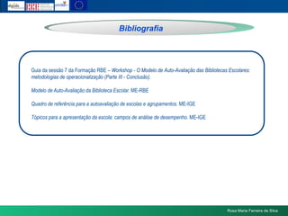 BibliografiaGuia da sessão 7 da Formação RBE – Workshop - O Modelo de Auto-Avaliação das Bibliotecas Escolares: metodologias de operacionalização (Parte III - Conclusão).Modelo de Auto-Avaliação da Biblioteca Escolar. ME-RBEQuadro de referência para a autoavaliação de escolas e agrupamentos. ME-IGETópicos para a apresentação da escola: campos de análise de desempenho. ME-IGERosa Maria Ferreira da Silva
