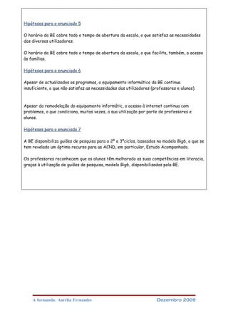 Hipóteses para o enunciado 5

O horário da BE cobre todo o tempo de abertura da escola, o que satisfaz as necessidades
dos diversos utilizadores.

O horário da BE cobre todo o tempo de abertura da escola, o que facilita, também, o acesso
às famílias.

Hipóteses para o enunciado 6

Apesar de actualizados os programas, o equipamento informático da BE continua
insuficiente, o que não satisfaz as necessidades dos utilizadores (professores e alunos).



Apesar da remodelação do equipamento informátic, o acesso à internet continua com
problemas, o que condiciona, muitas vezes, a sua utilização por parte de professores e
alunos.

Hipóteses para o enunciado 7

A BE disponibiliza guiões de pesquisa para o 2º e 3ºciclos, baseados no modelo Big6, o que se
tem revelado um óptimo recurso para as ACND, em particular, Estudo Acompanhado.

Os professores reconhecem que os alunos têm melhorado as suas competências em literacia,
graças à utilização de guiões de pesquisa, modelo Big6, disponibilizados pela BE.




    A formanda: Aurélia Fernandes                                    Dezembro 2009
 