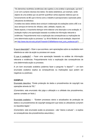 “Os elementos recolhidos (evidências) são sujeitos a uma análise e apreciação, que terá
a ver com a própria natureza dos dados. Os dados estatísticos, por exemplo, serão
objecto de uma análise que vai permitir quantificar certos aspectos relativos quer ao
funcionamento da BE quer à forma como o trabalho é percepcionado e apreciado pelos
utilizadores da biblioteca.
A análise dos dados obtidos deve conduzir à elaboração de avaliações sobre a BE e os
seus serviços em termos de: eficácia, valor, utilidade, impacto, etc.
Neste aspecto, é importante distinguir entre elaborar uma descrição e uma avaliação. A
avaliação implica uma apreciação baseada na análise de informação relevante e
evidências. Frequentemente inclui a explicação das consequências ou implicações de
uma determinada acção ou processo.” (p. 68 do Modelo de auto-avaliação, disponível
em http://www.rbe.min-edu.pt/np4/?newsId=31&fileName=mod_auto_avaliacao.pdf ).



O que é descrição? – Dizer o que acontece, sem apreciações sobre os resultados nem
referência ao valor da acção ou processo em causa.

O que é avaliação? – Fazer uma apreciação baseada na análise de informação
relevante e evidências. Frequentemente inclui a explicação das consequências de
uma determinada acção ou processo.

A um bom enunciado avaliativo podemos fazer a pergunta “e depois?” – um bom
enunciado avaliativo explica as consequências ou implicações (que podem ser
negativas ou positivas).


EXEMPLO:
Enunciado descritivo: “Existe protecção de dados e procedimentos de copyright nas
operações através da TIC.”

(Comentário: este enunciado não julga a utilização e a utilidade dos procedimentos,
apenas constata um facto.)


Enunciado avaliativo – “Existem processos claros e actualizados de protecção de
dados e os procedimentos de copyright asseguram que todos os utilizadores cumprem
os requisitos legais.”

(Comentário: este enunciado avalia os processos – são “claros e actuais” – e explica
as consequências dos procedimentos assumidos.)



_____________________________________________________________________




                                                                                          2
 