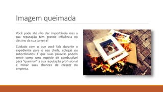 Imagem queimada
Você pode até não dar importância mas a
sua reputação tem grande influência no
destino da sua carreira!
Cuidado com o que você fala durante o
expediente para o seu chefe, colegas ou
subordinados. É que suas palavras podem
servir como uma espécie de combustível
para “queimar” a sua reputação profissional
e minar suas chances de crescer na
empresa.
 