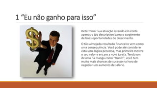 1 “Eu não ganho para isso”
Determinar sua atuação levando em conta
apenas o job description barra o surgimento
de boas oportunidades de crescimento.
O tão almejado resultado financeiro vem como
uma consequência. Você pode até considerar
esta uma lógica perversa, mas primeiro mostre
o seu valor e encare a nova tarefa. Tendo um
desafio na manga como "trunfo", você tem
muito mais chances de sucesso na hora de
negociar um aumento de salário.
 
