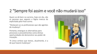 2 “Sempre foi assim e você não mudará isso”
Quem se dá bem na carreira, hoje em dia, são
as pessoas que seguem a lógica inversa da
explicitada pela frase acima.
“Destacam-se os profissionais que são agentes
de mudança”.
Portanto, enxergue as alternativas para
processos e procedimentos como ótimas
oportunidades de demonstrar seu poder de
inovação.
“A única certeza que temos, atualmente, é a
de que haverá mudanças”.
 