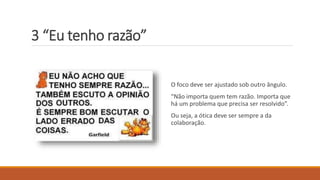 3 “Eu tenho razão”
O foco deve ser ajustado sob outro ângulo.
“Não importa quem tem razão. Importa que
há um problema que precisa ser resolvido”.
Ou seja, a ótica deve ser sempre a da
colaboração.
 