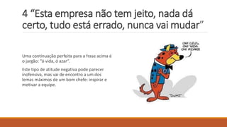 4 “Esta empresa não tem jeito, nada dá
certo, tudo está errado, nunca vai mudar”
Uma continuação perfeita para a frase acima é
o jargão: “ó vida, ó azar”.
Este tipo de atitude negativa pode parecer
inofensiva, mas vai de encontro a um dos
lemas máximos de um bom chefe: inspirar e
motivar a equipe.
 