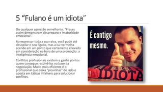 5 “Fulano é um idiota”
Ou qualquer agressão semelhante. “Frases
assim demonstram despreparo e imaturidade
emocional”.
Ao expressar toda a sua raiva, você pode até
desopilar o seu fígado, mas a luz vermelha
acende em um ponto que certamente é levado
em consideração na hora de uma promoção: a
inteligência emocional.
Conflitos profissionais existem e ganha pontos
quem consegue resolvê-los na base da
negociação. Muito mais eficiente é o
profissional que deixa "picuinhas" de lado e
aposta em táticas infalíveis para solucionar
conflitos.
 