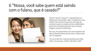 6 “Nossa, você sabe quem está saindo
com o fulano, que é casado?”
“Quem? Quem? Quem?”, responderiam os
fofoqueiros de plantão. Mas, o problema é que
chefes não costumam aprovar este tipo de
conduta e quem as adota perde credibilidade,
outro item fundamental para quem deseja
chegar a postos de liderança.
Por isso, há especialistas que recomendam até
táticas (bem) radicais para cortar a fofoca pela
raiz no trabalho.
“Se você não tem nada de positivo para falar
sobre uma pessoa, melhor não falar nada”.
 