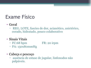 Exame Físico
• Geral
  ▫ REG, LOTE, fascies de dor, acianótico, anictérico,
    corado, hidratado, pouco colaborativo

• Sinais Vitais
  ▫ FC:68 bpm             FR: 20 irpm
  ▫ PA: 150x80mmHg

• Cabeça e pescoço
  ▫ ausência de estase de jugular, linfonodos não
    palpáveis.
 
