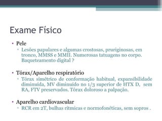 Exame Físico
• Pele
  ▫ Lesões papulares e algumas crostosas, pruriginosas, em
    tronco, MMSS e MMII. Numerosas tatuagens no corpo.
    Baqueteamento digital ?

• Tórax/Aparelho respiratório
  ▫ Tórax simétrico de conformação habitual, expansibilidade
    diminuída, MV diminuído no 1/3 superior de HTX D, sem
    RA, FTV preservados. Tórax doloroso a palpação.

• Aparelho cardiovascular
  ▫ RCR em 2T, bulhas rítmicas e normofonéticas, sem sopros .
 