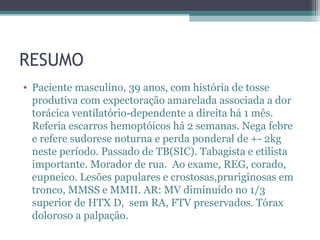 RESUMO
• Paciente masculino, 39 anos, com história de tosse
  produtiva com expectoração amarelada associada a dor
  torácica ventilatório-dependente a direita há 1 mês.
  Referia escarros hemoptóicos há 2 semanas. Nega febre
  e refere sudorese noturna e perda ponderal de +- 2kg
  neste período. Passado de TB(SIC). Tabagista e etilista
  importante. Morador de rua. Ao exame, REG, corado,
  eupneico. Lesões papulares e crostosas,pruriginosas em
  tronco, MMSS e MMII. AR: MV diminuído no 1/3
  superior de HTX D, sem RA, FTV preservados. Tórax
  doloroso a palpação.
 