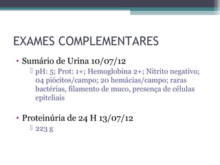 EXAMES COMPLEMENTARES
• Sumário de Urina 10/07/12
    pH: 5; Prot: 1+; Hemoglobina 2+; Nitrito negativo;
     04 piócitos/campo; 20 hemácias/campo; raras
     bactérias, filamento de muco, presença de células
     epiteliais

• Proteinúria de 24 H 13/07/12
    223 g
 