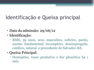 Identificação e Queixa principal

• Data da admissão: 29/06/12
• Identificação:
 ▫ RMS, 39 anos, sexo masculino, solteiro, pardo,
   ensino fundamental incompleto, desempregado,
   católico, natural e procedente de Salvador-BA.
• Queixa Principal:
 ▫ Hemoptise, tosse produtiva e dor pleurítica há 1
   mês.
 
