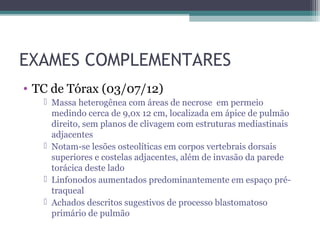 EXAMES COMPLEMENTARES
• TC de Tórax (03/07/12)
    Massa heterogênea com áreas de necrose em permeio
     medindo cerca de 9,0x 12 cm, localizada em ápice de pulmão
     direito, sem planos de clivagem com estruturas mediastinais
     adjacentes
    Notam-se lesões osteolíticas em corpos vertebrais dorsais
     superiores e costelas adjacentes, além de invasão da parede
     torácica deste lado
    Linfonodos aumentados predominantemente em espaço pré-
     traqueal
    Achados descritos sugestivos de processo blastomatoso
     primário de pulmão
 