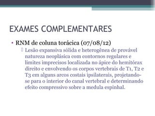 EXAMES COMPLEMENTARES
• RNM de coluna torácica (07/08/12)
    Lesão expansiva sólida e heterogênea de provável
     natureza neoplásica com contornos regulares e
     limites imprecisos localizada no ápice do hemitórax
     direito e envolvendo os corpos vertebrais de T1, T2 e
     T3 em alguns arcos costais ipsilaterais, projetando-
     se para o interior do canal vertebral e determinando
     efeito compressivo sobre a medula espinhal.
 