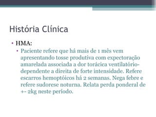 História Clínica
• HMA:
 • Paciente refere que há mais de 1 mês vem
   apresentando tosse produtiva com expectoração
   amarelada associada a dor torácica ventilatório-
   dependente a direita de forte intensidade. Refere
   escarros hemoptóicos há 2 semanas. Nega febre e
   refere sudorese noturna. Relata perda ponderal de
   +- 2kg neste período.
 