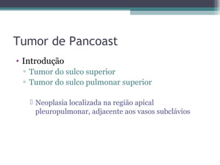 Tumor de Pancoast
• Introdução
 ▫ Tumor do sulco superior
 ▫ Tumor do sulco pulmonar superior

    Neoplasia localizada na região apical
     pleuropulmonar, adjacente aos vasos subclávios
 