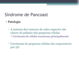 Síndrome de Pancoast
• Patologia

 ▫ A maioria dos tumores de sulco superior são
   câncer de pulmão não pequenas células
    Carcinoma de células escamosas principalmente

 ▫ Carcinoma de pequenas células são responsáveis
   por 5%
 
