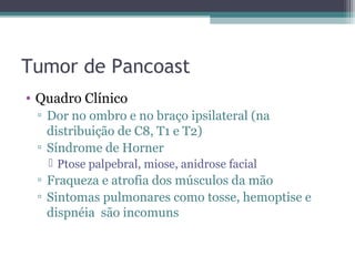 Tumor de Pancoast
• Quadro Clínico
 ▫ Dor no ombro e no braço ipsilateral (na
   distribuição de C8, T1 e T2)
 ▫ Síndrome de Horner
    Ptose palpebral, miose, anidrose facial
 ▫ Fraqueza e atrofia dos músculos da mão
 ▫ Sintomas pulmonares como tosse, hemoptise e
   dispnéia são incomuns
 