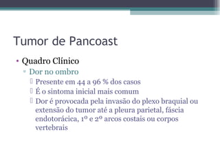 Tumor de Pancoast
• Quadro Clínico
 ▫ Dor no ombro
    Presente em 44 a 96 % dos casos
    É o sintoma inicial mais comum
    Dor é provocada pela invasão do plexo braquial ou
     extensão do tumor até a pleura parietal, fáscia
     endotorácica, 1º e 2º arcos costais ou corpos
     vertebrais
 