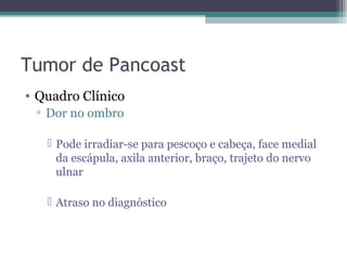 Tumor de Pancoast
• Quadro Clínico
 ▫ Dor no ombro

    Pode irradiar-se para pescoço e cabeça, face medial
     da escápula, axila anterior, braço, trajeto do nervo
     ulnar

    Atraso no diagnóstico
 
