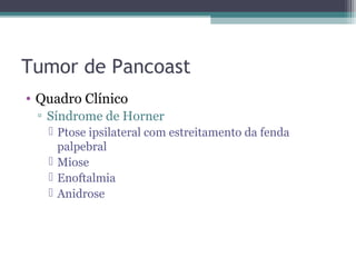 Tumor de Pancoast
• Quadro Clínico
 ▫ Síndrome de Horner
    Ptose ipsilateral com estreitamento da fenda
     palpebral
    Miose
    Enoftalmia
    Anidrose
 