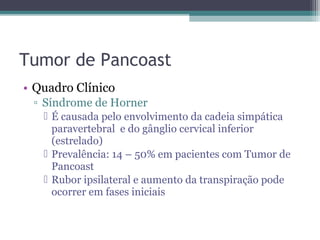 Tumor de Pancoast
• Quadro Clínico
 ▫ Síndrome de Horner
    É causada pelo envolvimento da cadeia simpática
     paravertebral e do gânglio cervical inferior
     (estrelado)
    Prevalência: 14 – 50% em pacientes com Tumor de
     Pancoast
    Rubor ipsilateral e aumento da transpiração pode
     ocorrer em fases iniciais
 