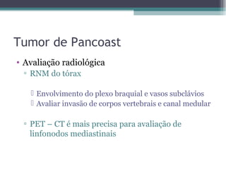 Tumor de Pancoast
• Avaliação radiológica
 ▫ RNM do tórax

    Envolvimento do plexo braquial e vasos subclávios
    Avaliar invasão de corpos vertebrais e canal medular

 ▫ PET – CT é mais precisa para avaliação de
   linfonodos mediastinais
 