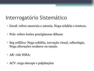 Interrogatório Sistemático
• Geral: refere anorexia e astenia. Nega cefaléia e tontura.

• Pele: refere lesões pruriginosas difusas

• Seg cefálico: Nega cefaléia, turvação visual, odinofagia.
  Nega alterações oculares ou nasais.

• AR: vide HMA;

• ACV: nega síncope e palpitações
 