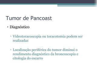 Tumor de Pancoast
• Diagnóstico

 ▫ Videotoracoscopia ou toracotomia podem ser
   realizadas

 ▫ Localização periférica do tumor diminui o
   rendimento diagnóstico da broncoscopia e
   citologia do escarro
 